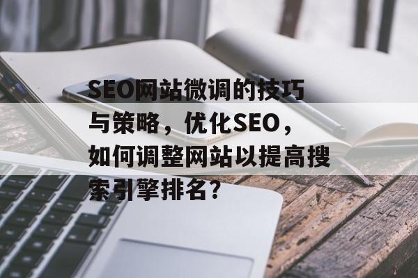 SEO网站微调的技巧与策略,优化SEO,如何调整网站以提高搜索引擎排名? SEO网站微调的技巧与策略,优化SEO,如何调整网站以提高搜索引擎排名?