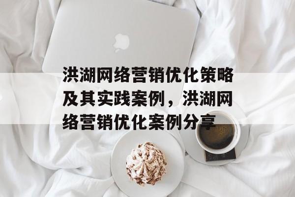 洪湖网络营销优化策略及其实践案例,洪湖网络营销优化案例分享 洪湖网络营销优化策略及其实践案例,洪湖网络营销优化案例分享