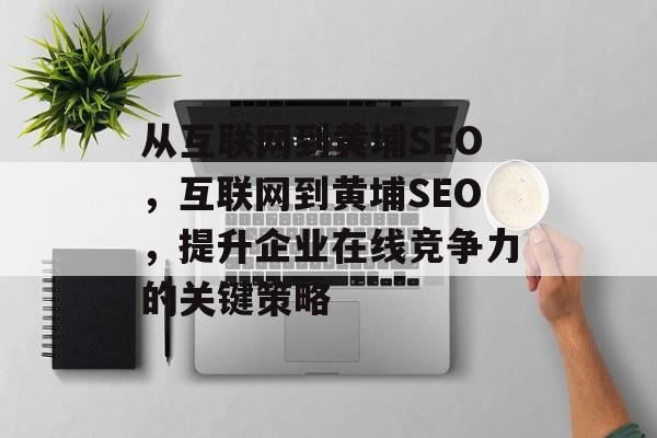 从互联网到黄埔SEO,互联网到黄埔SEO,提升企业在线竞争力的关键策略 从互联网到黄埔SEO,互联网到黄埔SEO,提升企业在线竞争力的关键策略