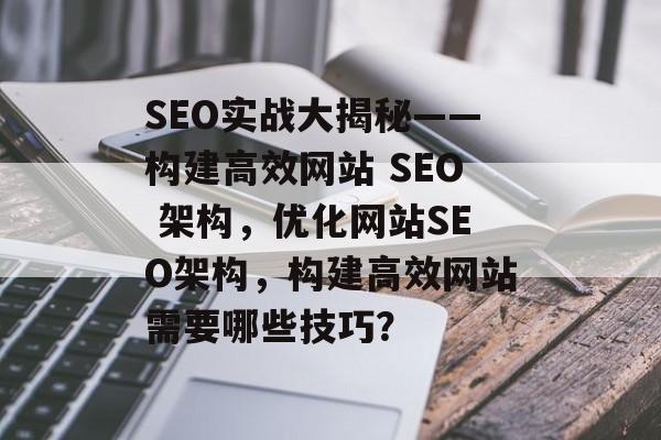 SEO实战大揭秘——构建高效网站 SEO 架构,优化网站SEO架构,构建高效网站需要哪些技巧? SEO实战大揭秘——构建高效网站 SEO 架构,优化网站SEO架构,构建高效网站需要哪些技巧?