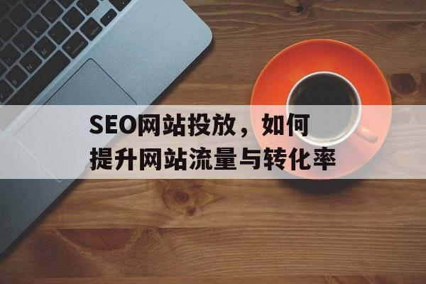 SEO网站投放,如何提升网站流量与转化率 SEO网站投放,如何提升网站流量与转化率