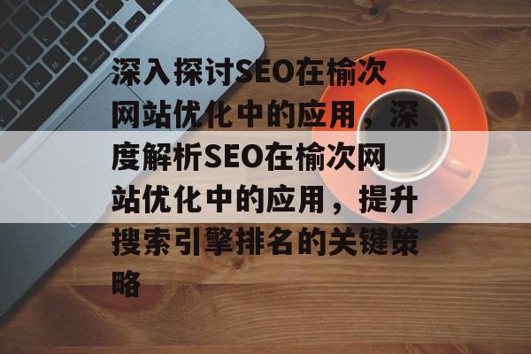 深入探讨SEO在榆次网站优化中的应用,深度解析SEO在榆次网站优化中的应用,提升搜索引擎排名的关键策略 深入探讨SEO在榆次网站优化中的应用,深度解析SEO在榆次网站优化中的应用,提升搜索引擎排名的关键策略