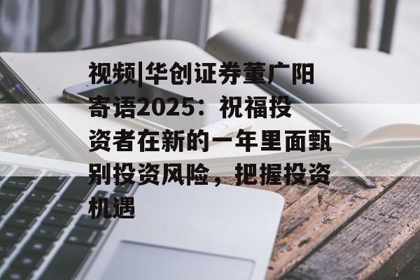视频|华创证券董广阳寄语2025:祝福投资者在新的一年里面甄别投资风险,把握投资机遇 视频|华创证券董广阳寄语2025:祝福投资者在新的一年里面甄别投资风险,把握投资机遇