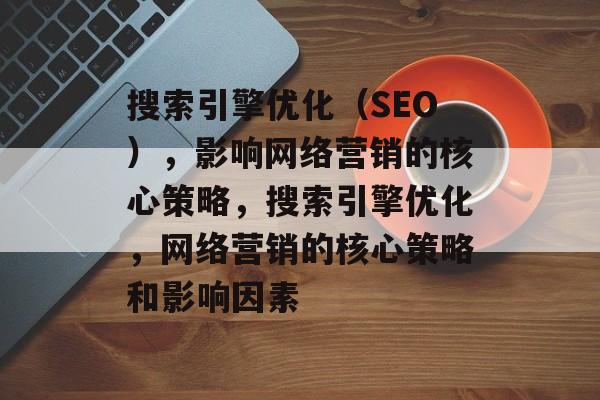 搜索引擎优化(SEO),影响网络营销的核心策略,搜索引擎优化,网络营销的核心策略和影响因素 搜索引擎优化(SEO),影响网络营销的核心策略,搜索引擎优化,网络营销的核心策略和影响因素