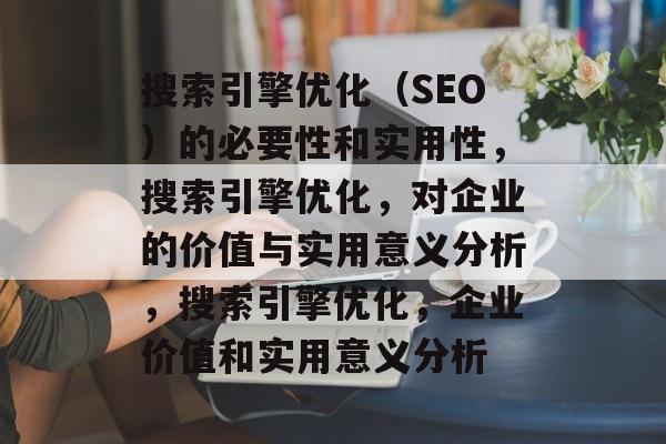 搜索引擎优化（SEO）的必要性和实用性，搜索引擎优化，对企业的价值与实用意义分析，搜索引擎优化，企业价值和实用意义分析
