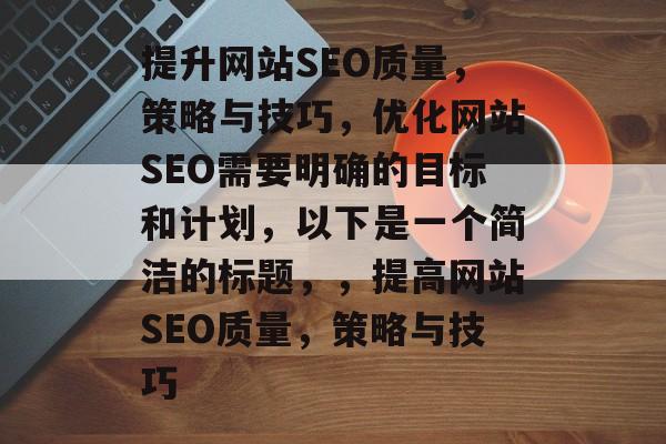 提升网站SEO质量,策略与技巧,优化网站SEO需要明确的目标和计划,以下是一个简洁的标题,,提高网站SEO质量,策略与技巧 提升网站SEO质量,策略与技巧,优化网站SEO需要明确的目标和计划,以下是一个简洁的标题,,提高网站SEO质量,策略与技巧
