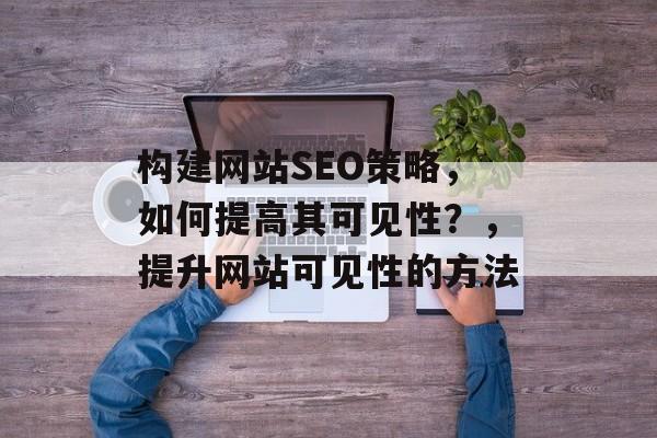构建网站SEO策略,如何提高其可见性?,提升网站可见性的方法 构建网站SEO策略,如何提高其可见性?,提升网站可见性的方法