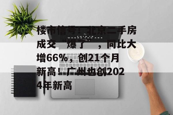 楼市信号!北京二手房成交“爆了”,同比大增66%,创21个月新高!广州也创2024年新高 楼市信号!北京二手房成交“爆了”,同比大增66%,创21个月新高!广州也创2024年新高
