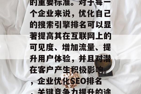 SEO网站评分是衡量一个网站性能和吸引力的重要标准。对于每一个企业来说,优化自己的搜索引擎排名可以显著提高其在互联网上的可见度、增加流量、提升用户体验,并且对潜在客户产生积极影响。,企业优化SEO排名,关键竞争力提升的途径,优化SEO排名,提高竞争力的关键途径 SEO网站评分是衡量一个网站性能和吸引力的重要标准。对于每一个企业来说,优化自己的搜索引擎排名可以显著提高其在互联网上的可见度、增加流量、提升用户体验,并且对潜在客户产生积极影响。,企业优化SEO排名,关键竞争力提升的途径,优化SEO排名,提高竞争力的关键途径