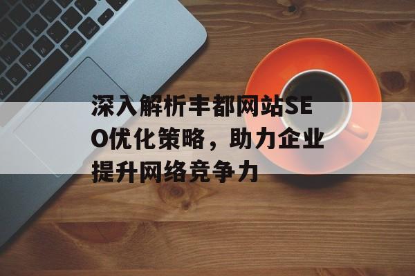 深入解析丰都网站SEO优化策略,助力企业提升网络竞争力 深入解析丰都网站SEO优化策略,助力企业提升网络竞争力