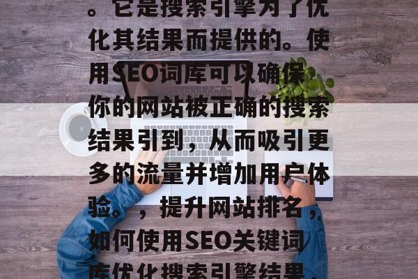 SEO搜索引擎词库是一种用于提高网站在搜索引擎中的排名的工具。它是搜索引擎为了优化其结果而提供的。使用SEO词库可以确保你的网站被正确的搜索结果引到,从而吸引更多的流量并增加用户体验。,提升网站排名,如何使用SEO关键词库优化搜索引擎结果,如何有效地使用SEO关键词库提高您的网站在搜索引擎中的排名? SEO搜索引擎词库是一种用于提高网站在搜索引擎中的排名的工具。它是搜索引擎为了优化其结果而提供的。使用SEO词库可以确保你的网站被正确的搜索结果引到,从而吸引更多的流量并增加用户体验。,提升网站排名,如何使用SEO关键词库优化搜索引擎结果,如何有效地使用SEO关键词库提高您的网站在搜索引擎中的排名?