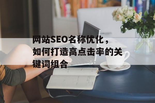 网站SEO名称优化,如何打造高点击率的关键词组合 网站SEO名称优化,如何打造高点击率的关键词组合