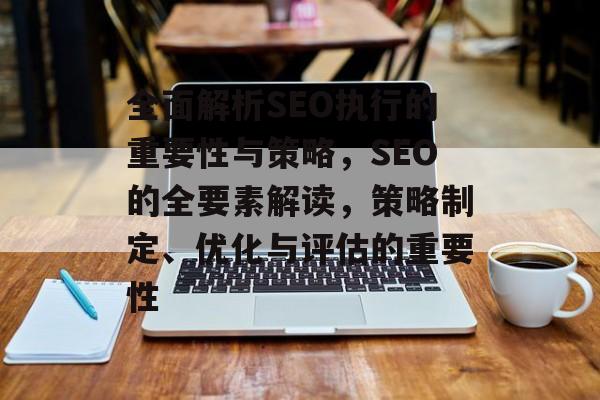 全面解析SEO执行的重要性与策略，SEO的全要素解读，策略制定、优化与评估的重要性
