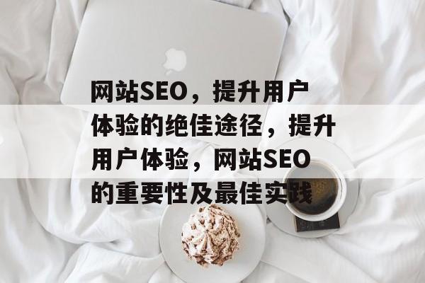 网站SEO,提升用户体验的绝佳途径,提升用户体验,网站SEO的重要性及最佳实践 网站SEO,提升用户体验的绝佳途径,提升用户体验,网站SEO的重要性及最佳实践