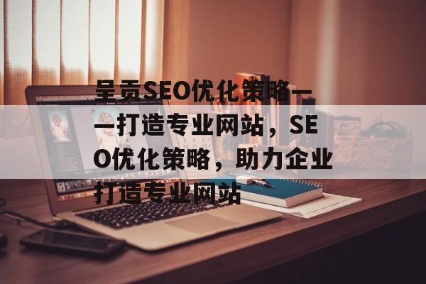呈贡SEO优化策略——打造专业网站,SEO优化策略,助力企业打造专业网站 呈贡SEO优化策略——打造专业网站,SEO优化策略,助力企业打造专业网站