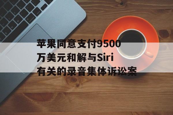 苹果同意支付9500万美元和解与Siri有关的录音集体诉讼案 苹果同意支付9500万美元和解与Siri有关的录音集体诉讼案