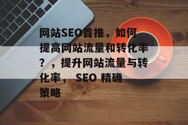 网站SEO首推,如何提高网站流量和转化率?,提升网站流量与转化率, SEO 精确策略 网站SEO首推,如何提高网站流量和转化率?,提升网站流量与转化率, SEO 精确策略
