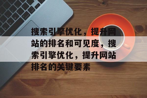 搜索引擎优化，提升网站的排名和可见度，搜索引擎优化，提升网站排名的关键要素