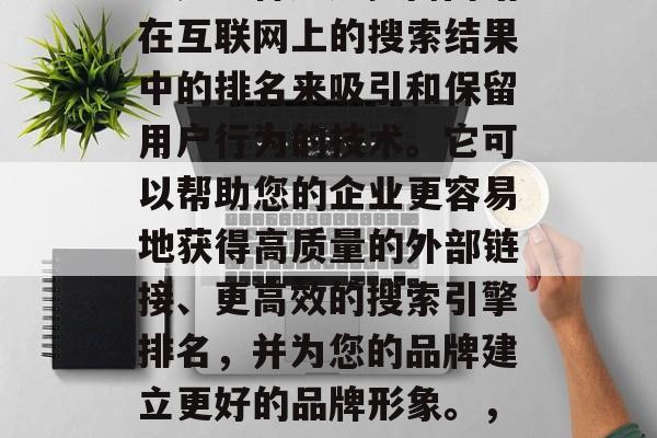 SEO（搜索引擎优化）是一种通过提高网站在互联网上的搜索结果中的排名来吸引和保留用户行为的技术。它可以帮助您的企业更容易地获得高质量的外部链接、更高效的搜索引擎排名，并为您的品牌建立更好的品牌形象。，SEO，提升网站排名的关键技术