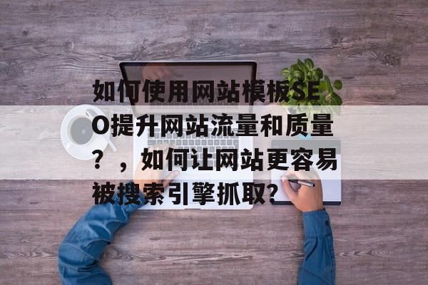 如何使用网站模板SEO提升网站流量和质量?,如何让网站更容易被搜索引擎抓取? 如何使用网站模板SEO提升网站流量和质量?,如何让网站更容易被搜索引擎抓取?
