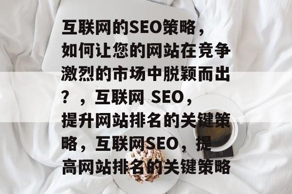 互联网的SEO策略,如何让您的网站在竞争激烈的市场中脱颖而出?,互联网 SEO,提升网站排名的关键策略,互联网SEO,提高网站排名的关键策略 互联网的SEO策略,如何让您的网站在竞争激烈的市场中脱颖而出?,互联网 SEO,提升网站排名的关键策略,互联网SEO,提高网站排名的关键策略
