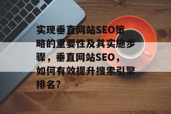 实现垂直网站SEO策略的重要性及其实施步骤,垂直网站SEO,如何有效提升搜索引擎排名? 实现垂直网站SEO策略的重要性及其实施步骤,垂直网站SEO,如何有效提升搜索引擎排名?