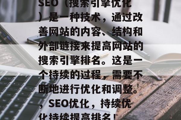 SEO(搜索引擎优化)是一种技术,通过改善网站的内容、结构和外部链接来提高网站的搜索引擎排名。这是一个持续的过程,需要不断地进行优化和调整。,SEO优化,持续优化持续提高排名! SEO(搜索引擎优化)是一种技术,通过改善网站的内容、结构和外部链接来提高网站的搜索引擎排名。这是一个持续的过程,需要不断地进行优化和调整。,SEO优化,持续优化持续提高排名!