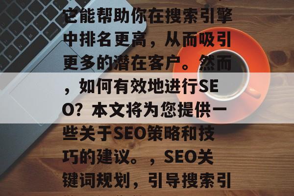 搜索引擎优化(SEO)是网络营销的关键,它能帮助你在搜索引擎中排名更高,从而吸引更多的潜在客户。然而,如何有效地进行SEO?本文将为您提供一些关于SEO策略和技巧的建议。,SEO关键词规划,引导搜索引擎理解您的网站,SEO,网站优化指南 搜索引擎优化(SEO)是网络营销的关键,它能帮助你在搜索引擎中排名更高,从而吸引更多的潜在客户。然而,如何有效地进行SEO?本文将为您提供一些关于SEO策略和技巧的建议。,SEO关键词规划,引导搜索引擎理解您的网站,SEO,网站优化指南