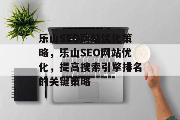 乐山SEO网站优化策略,乐山SEO网站优化,提高搜索引擎排名的关键策略 乐山SEO网站优化策略,乐山SEO网站优化,提高搜索引擎排名的关键策略