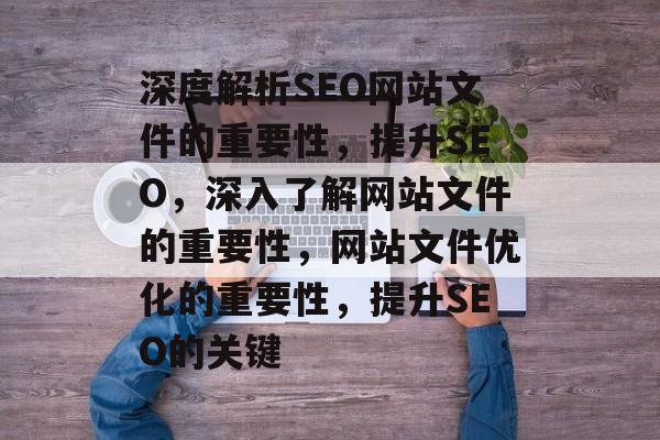 深度解析SEO网站文件的重要性,提升SEO,深入了解网站文件的重要性,网站文件优化的重要性,提升SEO的关键 深度解析SEO网站文件的重要性,提升SEO,深入了解网站文件的重要性,网站文件优化的重要性,提升SEO的关键