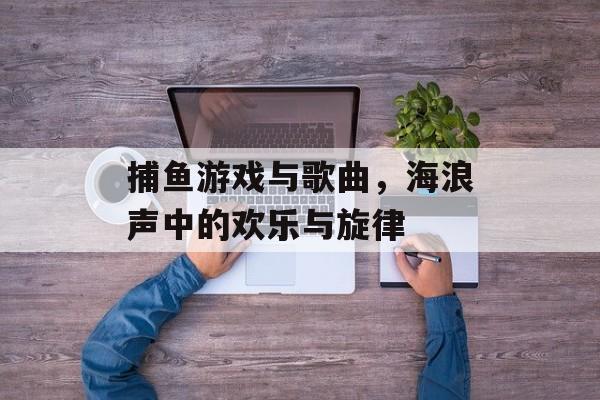 捕鱼游戏与歌曲，海浪声中的欢乐与旋律