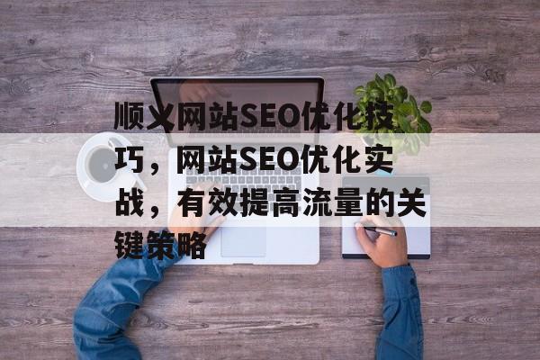 顺义网站SEO优化技巧,网站SEO优化实战,有效提高流量的关键策略 顺义网站SEO优化技巧,网站SEO优化实战,有效提高流量的关键策略