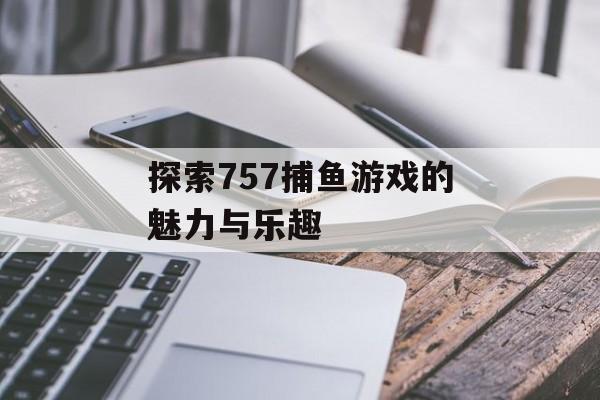 探索757捕鱼游戏的魅力与乐趣 探索757捕鱼游戏的魅力与乐趣