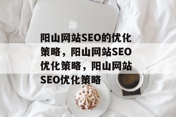 阳山网站SEO的优化策略,阳山网站SEO优化策略,阳山网站 SEO优化策略 阳山网站SEO的优化策略,阳山网站SEO优化策略,阳山网站 SEO优化策略