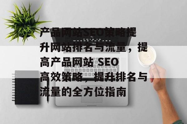 产品网站SEO策略提升网站排名与流量,提高产品网站 SEO 高效策略,提升排名与流量的全方位指南 产品网站SEO策略提升网站排名与流量,提高产品网站 SEO 高效策略,提升排名与流量的全方位指南