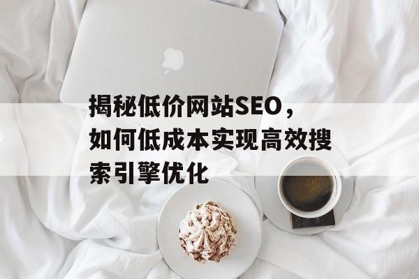 揭秘低价网站SEO,如何低成本实现高效搜索引擎优化 揭秘低价网站SEO,如何低成本实现高效搜索引擎优化