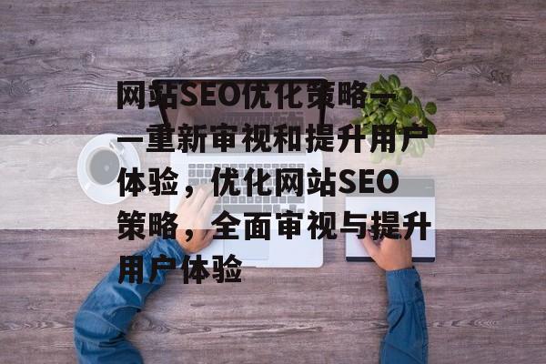 网站SEO优化策略——重新审视和提升用户体验,优化网站SEO策略,全面审视与提升用户体验 网站SEO优化策略——重新审视和提升用户体验,优化网站SEO策略,全面审视与提升用户体验
