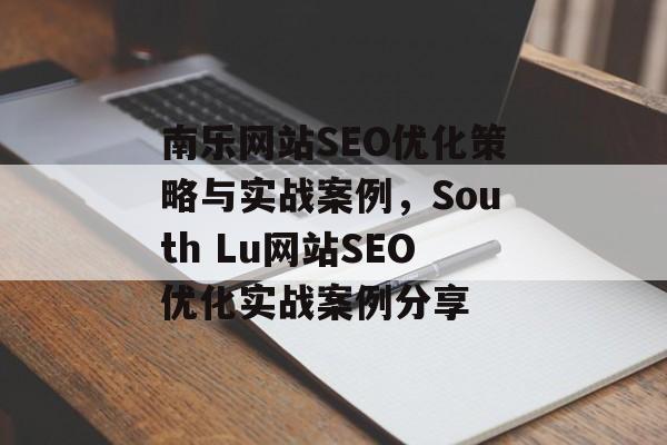 南乐网站SEO优化策略与实战案例,South Lu网站SEO优化实战案例分享 南乐网站SEO优化策略与实战案例,South Lu网站SEO优化实战案例分享