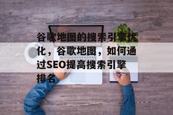 谷歌地图的搜索引擎优化,谷歌地图,如何通过SEO提高搜索引擎排名 谷歌地图的搜索引擎优化,谷歌地图,如何通过SEO提高搜索引擎排名