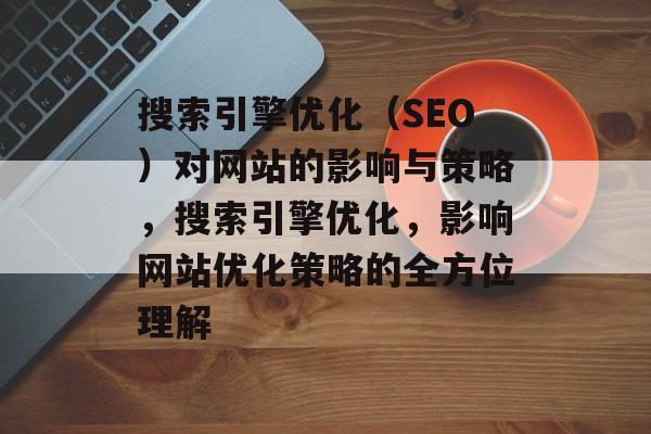 搜索引擎优化(SEO)对网站的影响与策略,搜索引擎优化,影响网站优化策略的全方位理解 搜索引擎优化(SEO)对网站的影响与策略,搜索引擎优化,影响网站优化策略的全方位理解