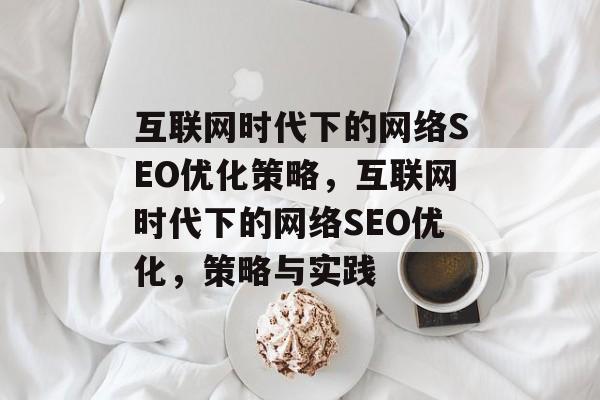 互联网时代下的网络SEO优化策略,互联网时代下的网络SEO优化,策略与实践 互联网时代下的网络SEO优化策略,互联网时代下的网络SEO优化,策略与实践
