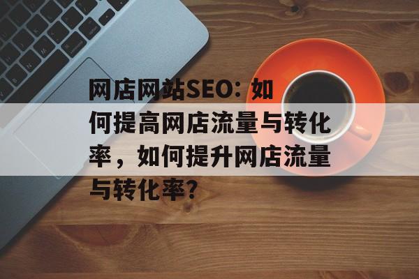 网店网站SEO: 如何提高网店流量与转化率,如何提升网店流量与转化率? 网店网站SEO: 如何提高网店流量与转化率,如何提升网店流量与转化率?