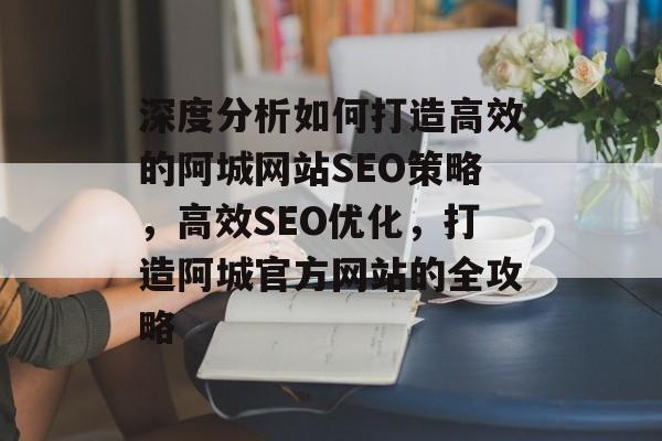 深度分析如何打造高效的阿城网站SEO策略,高效SEO优化,打造阿城官方网站的全攻略 深度分析如何打造高效的阿城网站SEO策略,高效SEO优化,打造阿城官方网站的全攻略