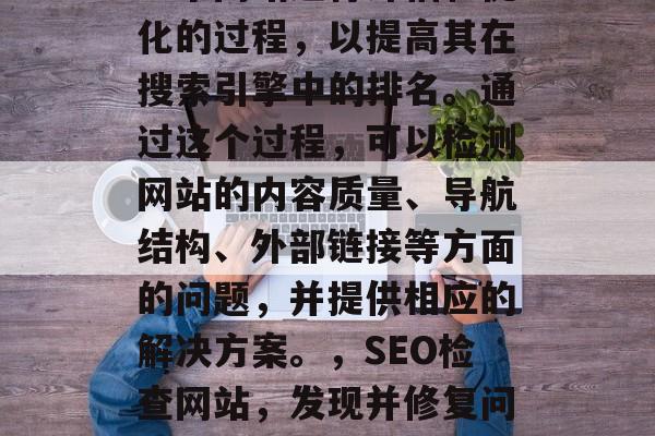 SEO检查网站是指对一个网站进行评估和优化的过程，以提高其在搜索引擎中的排名。通过这个过程，可以检测网站的内容质量、导航结构、外部链接等方面的问题，并提供相应的解决方案。，SEO检查网站，发现并修复问题！提升网站排名的技巧