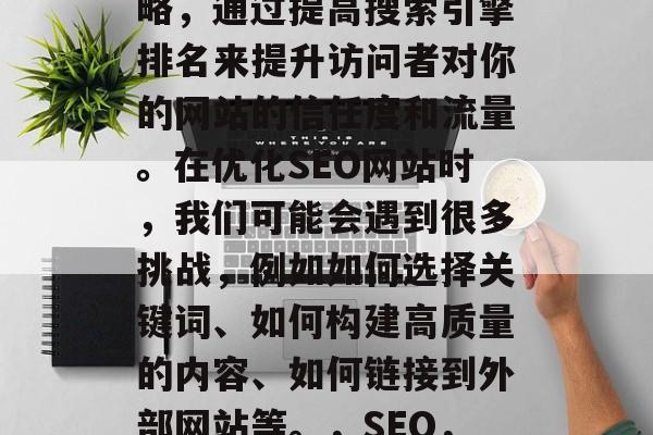 SEO 是一种营销策略，通过提高搜索引擎排名来提升访问者对你的网站的信任度和流量。在优化SEO网站时，我们可能会遇到很多挑战，例如如何选择关键词、如何构建高质量的内容、如何链接到外部网站等。，SEO，策略，挑战与解决方案