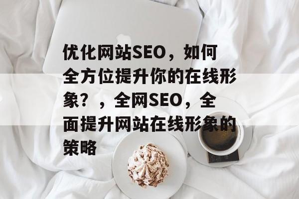 优化网站SEO,如何全方位提升你的在线形象?,全网SEO,全面提升网站在线形象的策略 优化网站SEO,如何全方位提升你的在线形象?,全网SEO,全面提升网站在线形象的策略