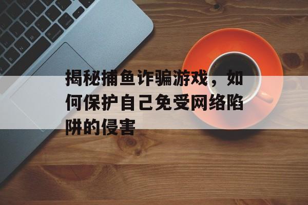 揭秘捕鱼诈骗游戏,如何保护自己免受网络陷阱的侵害 揭秘捕鱼诈骗游戏,如何保护自己免受网络陷阱的侵害