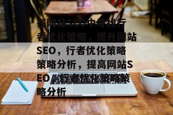 在网站SEO中寻找行者优化策略,提升网站SEO,行者优化策略策略分析,提高网站SEO,行者优化策略策略分析 在网站SEO中寻找行者优化策略,提升网站SEO,行者优化策略策略分析,提高网站SEO,行者优化策略策略分析