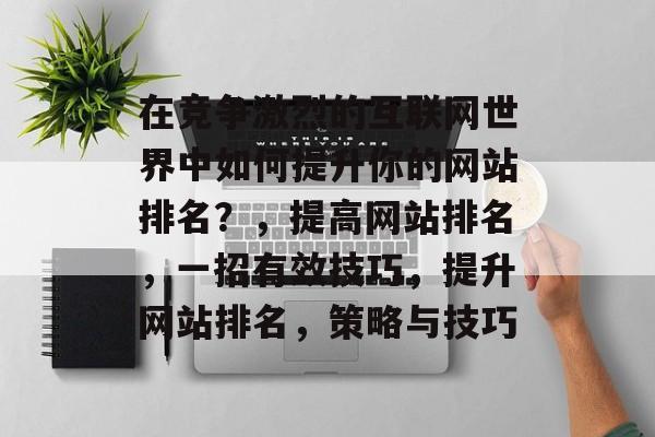 在竞争激烈的互联网世界中如何提升你的网站排名?,提高网站排名,一招有效技巧,提升网站排名,策略与技巧 在竞争激烈的互联网世界中如何提升你的网站排名?,提高网站排名,一招有效技巧,提升网站排名,策略与技巧