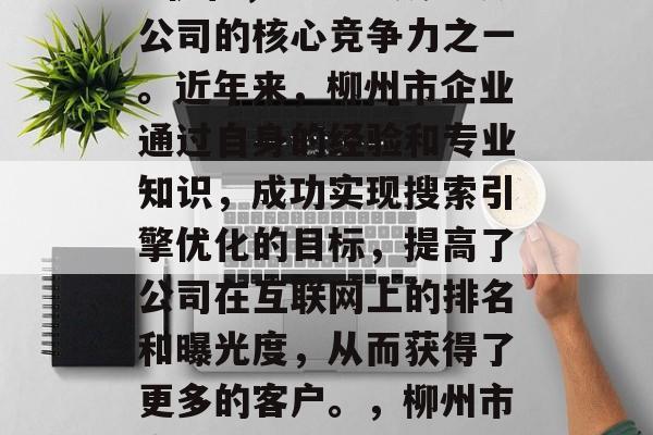柳州市某公司网站SEO优化，目前已成为该公司的核心竞争力之一。近年来，柳州市企业通过自身的经验和专业知识，成功实现搜索引擎优化的目标，提高了公司在互联网上的排名和曝光度，从而获得了更多的客户。，柳州市企业提升SEO效果，成功优化的核心竞争力